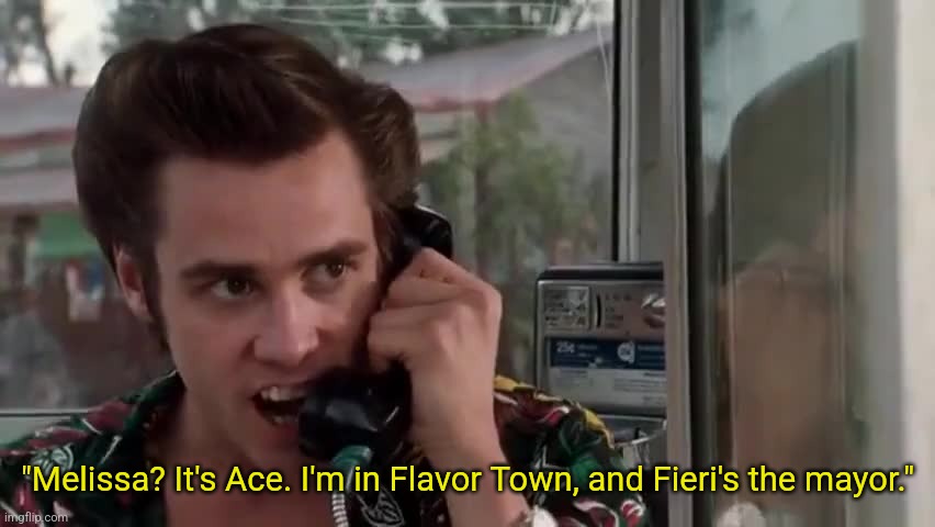 I'm in Flavor Town and Fieri's the mayor | "Melissa? It's Ace. I'm in Flavor Town, and Fieri's the mayor." | image tagged in guy fieri,flavor town,ace ventura,vintage memes,90s | made w/ Imgflip meme maker