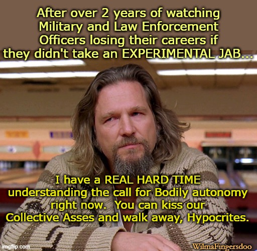 Jeff Bridges The Dude looking thoughtful | After over 2 years of watching Military and Law Enforcement Officers losing their careers if they didn't take an EXPERIMENTAL JAB... I have a REAL HARD TIME understanding the call for Bodily autonomy right now.  You can kiss our Collective Asses and walk away, Hypocrites. WilmaFingersdoo | image tagged in jeff bridges the dude looking thoughtful,roe versus wade | made w/ Imgflip meme maker