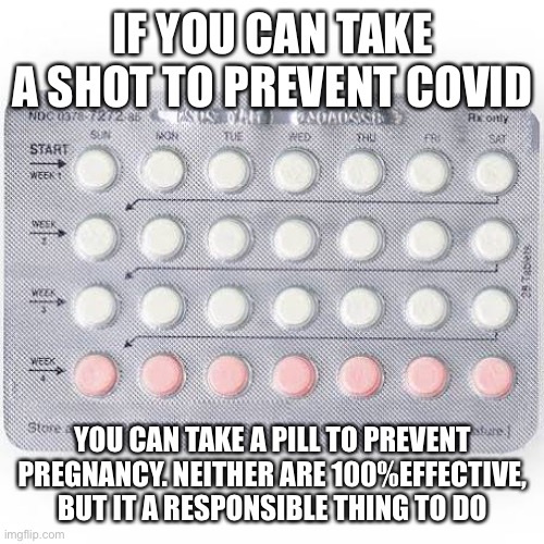 IF YOU CAN TAKE A SHOT TO PREVENT COVID; YOU CAN TAKE A PILL TO PREVENT PREGNANCY. NEITHER ARE 100%EFFECTIVE, BUT IT A RESPONSIBLE THING TO DO | made w/ Imgflip meme maker