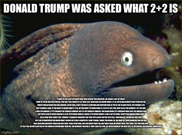 And if you take offense to this then I don’t know what to say to you | DONALD TRUMP WAS ASKED WHAT 2+2 IS; "I HAVE TO SAY A LOT OF PEOPLE HAVE BEEN ASKING THIS QUESTION. NO, REALLY. A LOT OF PEOPLE COME UP TO ME AND THEY ASK ME. THEY SAY, 'SIR!, WHAT'S 2+2?' AND I TELL THEM LOOK, WE KNOW WHAT 2+2 IS. WE'VE HAD ALMOST EIGHT YEARS OF THE WORST KIND OF MATH YOU CAN IMAGINE. OH MY GOD, I CAN'T BELIEVE IT. ADDITION AND SUBTRACTION OF THE 1S THE 2S AND THE 3S. ITS TERRIBLE. ITS JUST TERRIBLE. LOOK, IF YOU WANT TO KNOW WHAT 2+2 IS, DO YOU WANT TO KNOW WHAT 2+2 IS? I'LL TELL YOU. FIRST OF ALL THE NUMBER 2, BY THE WAY I LOVE THE NUMBER 2. IT'S PROBABLY MY FAVORITE NUMBER, NO IT IS MY FAVORITE NUMBER. YOU KNOW WHAT, IT'S PROBABLY MORE LIKE THE NUMBER TWO BUT WITH A LOT OF ZEROS BEHIND IT. A LOT. IF I'M BEING HONEST, I MEAN, IF I'M BEING HONEST. I LIKE A LOT OF ZEROS. EXCEPT FOR MARCO RUBIO, NOW HE'S A ZERO THAT I DON'T LIKE. THOUGH, I PROBABLY SHOULDN'T SAY THAT. HE'S A NICE GUY BUT HE'S LIKE, '10101000101', ON AND ON, LIKE THAT. HE'S LIKE A COMPUTER! YOU KNOW WHAT I MEAN? HE'S LIKE A COMPUTER. I DON'T KNOW. I MEAN, YOU KNOW. SO, WE HAVE ALL THESE NUMBERS AND WE CAN ADD THEM AND SUBTRACT THEM AND ADD THEM. TIMES THEM EVEN. DID YOU KNOW THAT? WE CAN TIMES THEM OR DIVIDE THEM, THEY DON'T TELL YOU THAT, AND I'LL TELL YOU, NO ONE IS BETTER AT THE ORDER OF OPERATIONS THAN ME. YOU WOULDN'T BELIEVE IT. THAT I CAN TELL YOU. SO, WE'RE GONNA BE THE BEST ON 2+2, BELIEVE ME. OK? ALRIGHT. THANK YOU." | image tagged in memes,bad joke eel | made w/ Imgflip meme maker