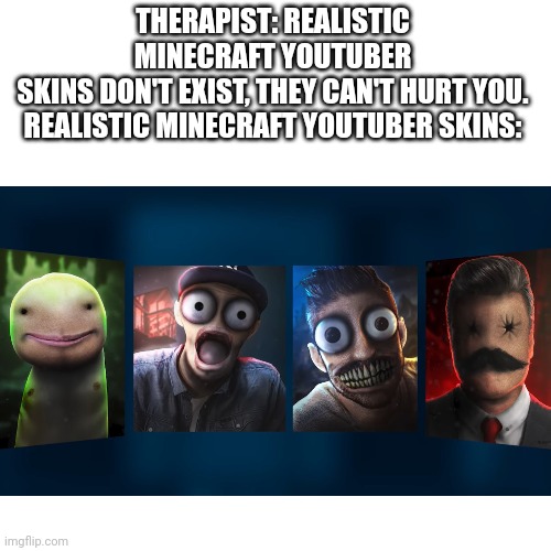 I had this in my gallery since a while ago. Credit to the youtuber TerasHD | THERAPIST: REALISTIC MINECRAFT YOUTUBER SKINS DON'T EXIST, THEY CAN'T HURT YOU.

REALISTIC MINECRAFT YOUTUBER SKINS: | image tagged in minecraft,cursed image,wtf,youtubers,art | made w/ Imgflip meme maker