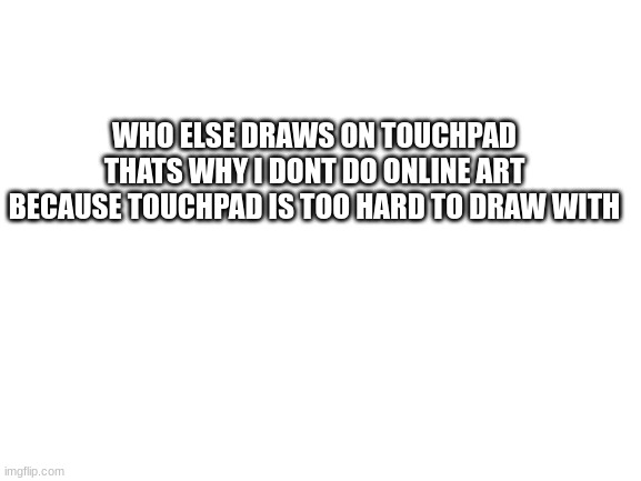 Blank White Template | WHO ELSE DRAWS ON TOUCHPAD THATS WHY I DONT DO ONLINE ART BECAUSE TOUCHPAD IS TOO HARD TO DRAW WITH | image tagged in blank white template | made w/ Imgflip meme maker