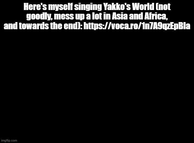 UNITED STATES CANADA MEXICO PANAMA HAITI JAMAICA PERU | Here's myself singing Yakko's World (not goodly, mess up a lot in Asia and Africa, and towards the end): https://voca.ro/1n7A9qzEpBla | image tagged in blank black,animaniacs | made w/ Imgflip meme maker