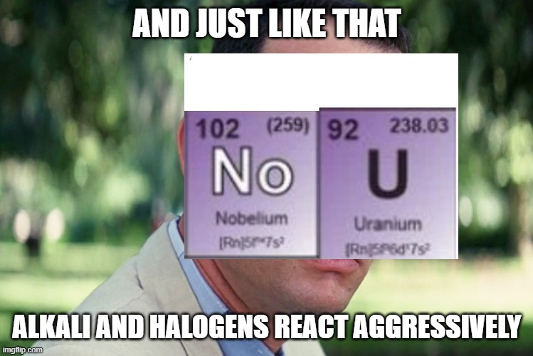 Nobelium and Uranium confirms that halogens and alkali react aggressively | AND JUST LIKE THAT; ALKALI AND HALOGENS REACT AGGRESSIVELY | image tagged in uranium,and just like that | made w/ Imgflip meme maker