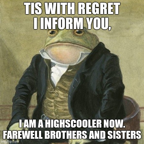 :( | TIS WITH REGRET I INFORM YOU, I AM A HIGHSCOOLER NOW. FAREWELL BROTHERS AND SISTERS | image tagged in gentlemen it is with great pleasure to inform you that | made w/ Imgflip meme maker