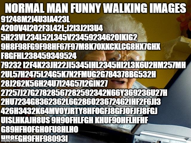 Grandma Finds The Internet Meme | NORMAL MAN FUNNY WALKING IMAGES 91248M2I4U3IA423L
42O0V4I2O2F3L42L;J2I3J2I3U4
5H23VL234L52L345V2345923462OIKIG2
9H8F98FG9F98HF67F97M8K7OXKCX | image tagged in memes,grandma finds the internet | made w/ Imgflip meme maker