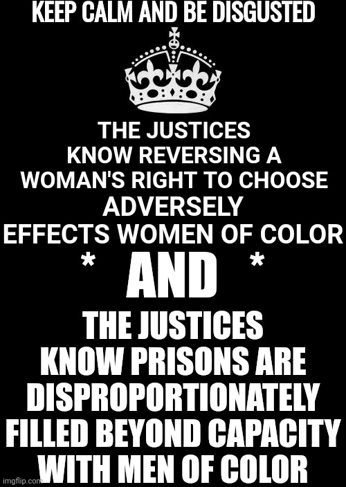 They Did Say Rich White People Need More Babies To Choose From!!!  These People Are D I S G U S T I N G | KEEP CALM AND BE DISGUSTED; THE JUSTICES KNOW REVERSING A WOMAN'S RIGHT TO CHOOSE; ADVERSELY EFFECTS WOMEN OF COLOR; *   AND   *; THE JUSTICES KNOW PRISONS ARE DISPROPORTIONATELY FILLED BEYOND CAPACITY WITH MEN OF COLOR | image tagged in memes,keep calm and carry on black,disgusting,disgusted,supreme court,impeach them | made w/ Imgflip meme maker