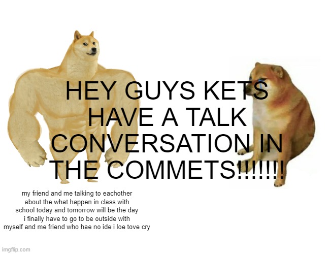 FRIEN KLAND CRUMPETs | HEY GUYS KETS HAVE A TALK CONVERSATION IN THE COMMETS!!!!!!! my friend and me talking to eachother about the what happen in class with school today and tomorrow will be the day i finally have to go to be outside with myself and me friend who hae no ide i loe tove cry | image tagged in memes,buff doge vs cheems | made w/ Imgflip meme maker