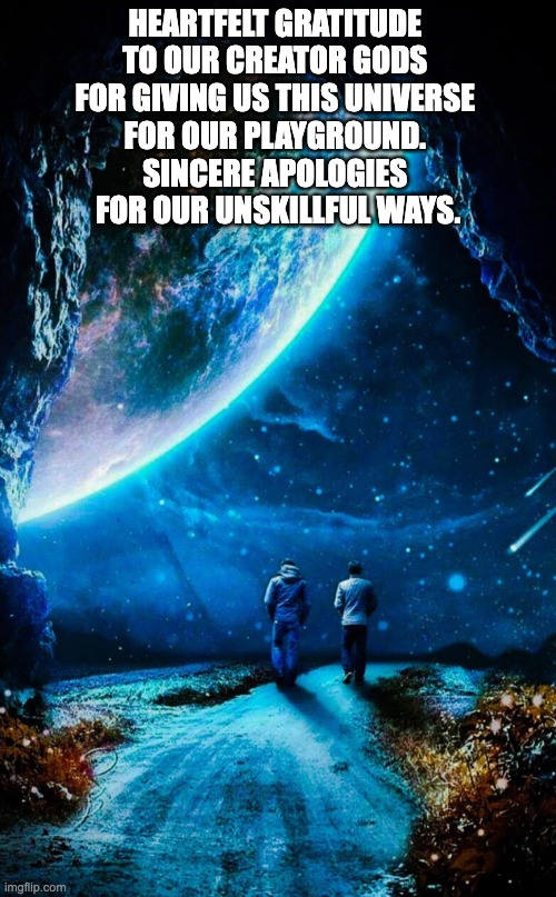 gratitude | HEARTFELT GRATITUDE 
TO OUR CREATOR GODS 
FOR GIVING US THIS UNIVERSE 
FOR OUR PLAYGROUND. 
SINCERE APOLOGIES 
FOR OUR UNSKILLFUL WAYS. | image tagged in never forget | made w/ Imgflip meme maker