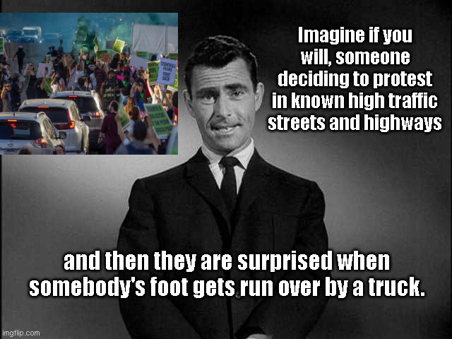 Get out of the street, dummy! |  Imagine if you will, someone deciding to protest in known high traffic streets and highways; and then they are surprised when somebody's foot gets run over by a truck. | image tagged in rod serling twilight zone,abortion protesters,stupid liberals,self made martyrs,get out of the street dummy,political humor | made w/ Imgflip meme maker
