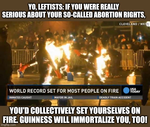 I triple-dog dare ya!! | YO, LEFTISTS: IF YOU WERE REALLY SERIOUS ABOUT YOUR SO-CALLED ABORTION RIGHTS, YOU'D COLLECTIVELY SET YOURSELVES ON FIRE. GUINNESS WILL IMMORTALIZE YOU, TOO! | image tagged in abortion,abortion is murder,supreme court,liberal logic,stupid liberals | made w/ Imgflip meme maker