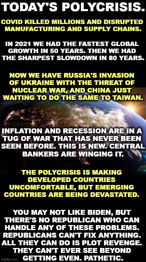 TODAY'S POLYCRISIS. COVID KILLED MILLIONS AND DISRUPTED 

MANUFACTURING AND SUPPLY CHAINS. IN 2021 WE HAD THE FASTEST GLOBAL 
GROWTH IN 50 YEARS. THEN WE HAD 
THE SHARPEST SLOWDOWN IN 80 YEARS. NOW WE HAVE RUSSIA'S INVASION 
OF UKRAINE WITH THE THREAT OF 
NUCLEAR WAR, AND CHINA JUST 
WAITING TO DO THE SAME TO TAIWAN. INFLATION AND RECESSION ARE IN A 
TUG OF WAR THAT HAS NEVER BEEN 
SEEN BEFORE. THIS IS NEW. CENTRAL
BANKERS ARE WINGING IT. THE POLYCRISIS IS MAKING DEVELOPED COUNTRIES UNCOMFORTABLE, BUT EMERGING COUNTRIES ARE BEING DEVASTATED. YOU MAY NOT LIKE BIDEN, BUT 
THERE'S NO REPUBLICAN WHO CAN 
HANDLE ANY OF THESE PROBLEMS. 
REPUBLICANS CAN'T FIX ANYTHING. 
ALL THEY CAN DO IS PLOT REVENGE. 
THEY CAN'T EVER SEE BEYOND 
GETTING EVEN. PATHETIC. | image tagged in biden,good,president,republicans,incompetence | made w/ Imgflip meme maker