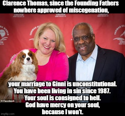 Originalist Sin | Clarence Thomas, since the Founding Fathers 
nowhere approved of miscegenation, your marriage to Ginni is unconstitutional.
You have been living in sin since 1987. 
Your soul is consigned to hell.
God have mercy on your soul,
because I won't. | image tagged in clarence and ginny thomas the dog is the smartest of the three,clarence,thomas,marriage,outside,constitution | made w/ Imgflip meme maker