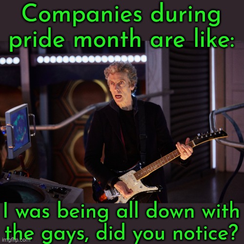 We'll accept you if you spend money! | Companies during pride month are like:; I was being all down with
the gays, did you notice? | image tagged in doctor who peter capaldi,homosexuality,corporate greed,sgrm,rainbows,lies | made w/ Imgflip meme maker