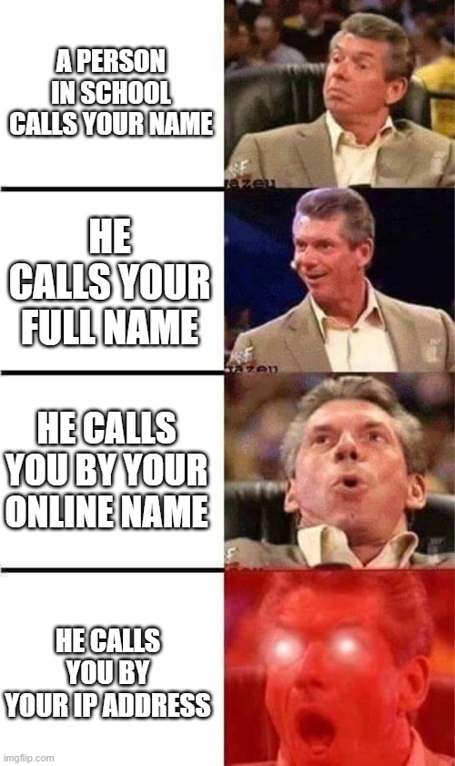 Vince McMahon Reaction w/Glowing Eyes | A PERSON IN SCHOOL CALLS YOUR NAME; HE CALLS YOUR FULL NAME; HE CALLS YOU BY YOUR ONLINE NAME; HE CALLS YOU BY YOUR IP ADDRESS | image tagged in vince mcmahon reaction w/glowing eyes | made w/ Imgflip meme maker