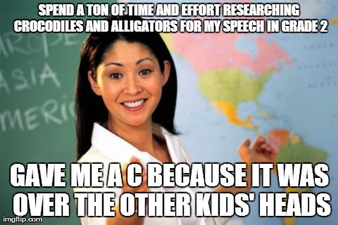Unhelpful High School Teacher Meme | SPEND A TON OF TIME AND EFFORT RESEARCHING CROCODILES AND ALLIGATORS FOR MY SPEECH IN GRADE 2 GAVE ME A C BECAUSE IT WAS OVER THE OTHER KIDS | image tagged in memes,unhelpful high school teacher,AdviceAnimals | made w/ Imgflip meme maker