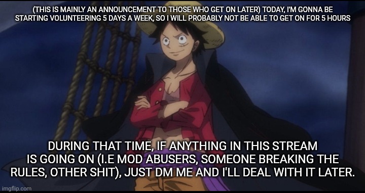 Gonna be even LESS inactive now, but I'm gonna try to find more time in my day to me.on,. hopefully | (THIS IS MAINLY AN ANNOUNCEMENT TO THOSE WHO GET ON LATER) TODAY, I'M GONNA BE STARTING VOLUNTEERING 5 DAYS A WEEK, SO I WILL PROBABLY NOT BE ABLE TO GET ON FOR 5 HOURS; DURING THAT TIME, IF ANYTHING IN THIS STREAM IS GOING ON (I.E MOD ABUSERS, SOMEONE BREAKING THE RULES, OTHER SHIT), JUST DM ME AND I'LL DEAL WITH IT LATER. | image tagged in e | made w/ Imgflip meme maker