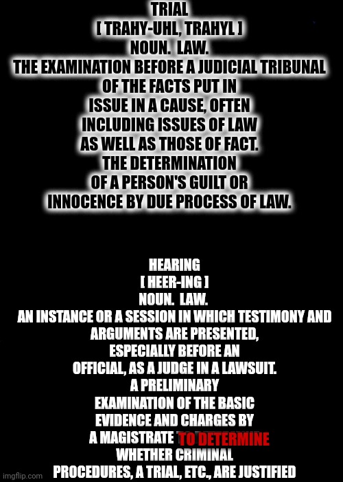 stupid[ stoo-pid ] lacking ordinary quickness and keenness of mind; dull. | TRIAL
[ TRAHY-UHL, TRAHYL ]
NOUN.  LAW.
THE EXAMINATION BEFORE A JUDICIAL TRIBUNAL OF THE FACTS PUT IN ISSUE IN A CAUSE, OFTEN INCLUDING ISSUES OF LAW AS WELL AS THOSE OF FACT.
THE DETERMINATION OF A PERSON'S GUILT OR INNOCENCE BY DUE PROCESS OF LAW. HEARING
[ HEER-ING ]
NOUN.  LAW. 
AN INSTANCE OR A SESSION IN WHICH TESTIMONY AND ARGUMENTS ARE PRESENTED, ESPECIALLY BEFORE AN OFFICIAL, AS A JUDGE IN A LAWSUIT.
A PRELIMINARY EXAMINATION OF THE BASIC EVIDENCE AND CHARGES BY A MAGISTRATE TO DETERMINE WHETHER CRIMINAL PROCEDURES, A TRIAL, ETC., ARE JUSTIFIED; TO DETERMINE | image tagged in memes,expanding brain,stupid,stupid people,use the thinking part of your brain,the dictionary is your friend | made w/ Imgflip meme maker