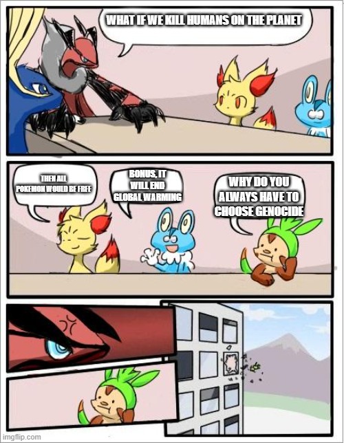 Pokemon board meeting | WHAT IF WE KILL HUMANS ON THE PLANET; THEN ALL POKEMON WOULD BE FREE; BONUS, IT WILL END GLOBAL WARMING; WHY DO YOU ALWAYS HAVE TO CHOOSE GENOCIDE | image tagged in pokemon board meeting | made w/ Imgflip meme maker