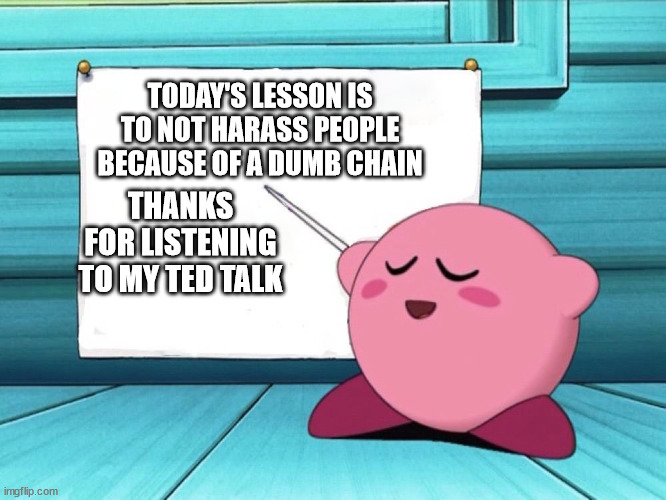 kirby sign | TODAY'S LESSON IS TO NOT HARASS PEOPLE BECAUSE OF A DUMB CHAIN THANKS FOR LISTENING TO MY TED TALK | image tagged in kirby sign | made w/ Imgflip meme maker