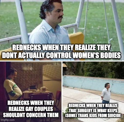 regarding the last one, I said some trans kids. not all trans kids want suicide! | REDNECKS WHEN THEY REALIZE THEY DONT ACTUALLY CONTROL WOMEN'S BODIES; REDNECKS WHEN THEY REALIZE GAY COUPLES SHOULDNT CONCERN THEM; REDNECKS WHEN THEY REALIZE THAT SURGERY IS WHAT KEEPS (SOME) TRANS KIDS FROM SUICIDE | image tagged in memes,sad pablo escobar | made w/ Imgflip meme maker