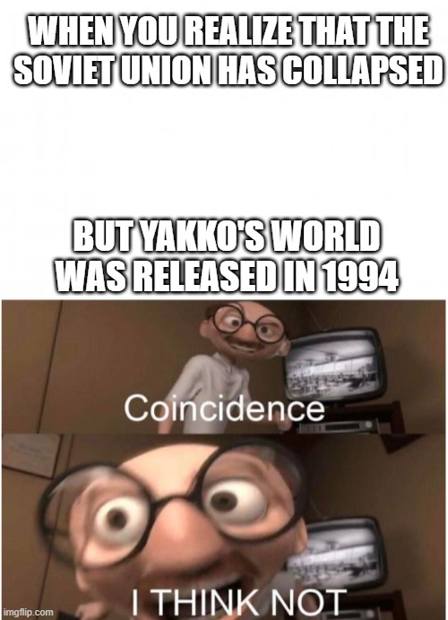 When Soviets have collapsed in 1991 but Yakko's World is Released in 1994 | WHEN YOU REALIZE THAT THE
SOVIET UNION HAS COLLAPSED; BUT YAKKO'S WORLD WAS RELEASED IN 1994 | image tagged in blank background,coincidence i think not,yakko's world,soviet union | made w/ Imgflip meme maker