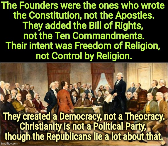 Democracy, not Theocracy. | The Founders were the ones who wrote 
the Constitution, not the Apostles.
They added the Bill of Rights, 
not the Ten Commandments.
Their intent was Freedom of Religion, 
not Control by Religion. They created a Democracy, not a Theocracy.
Christianity is not a Political Party, 
though the Republicans lie a lot about that. | image tagged in founding fathers,democracy,christian,fascism,constitution,bible | made w/ Imgflip meme maker