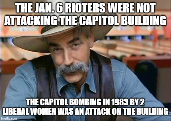 Sam Elliott special kind of stupid | THE JAN. 6 RIOTERS WERE NOT ATTACKING THE CAPITOL BUILDING THE CAPITOL BOMBING IN 1983 BY 2 LIBERAL WOMEN WAS AN ATTACK ON THE BUILDING | image tagged in sam elliott special kind of stupid | made w/ Imgflip meme maker