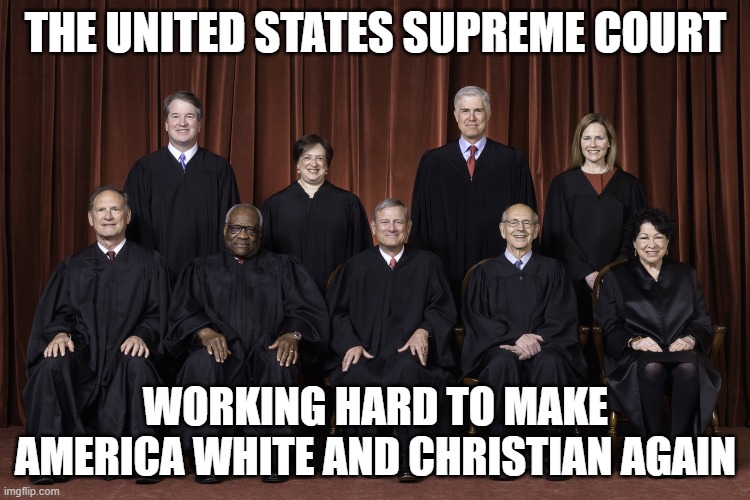 Supreme Court - Working hard to make America White and Christian again! | THE UNITED STATES SUPREME COURT; WORKING HARD TO MAKE AMERICA WHITE AND CHRISTIAN AGAIN | image tagged in supreme court justices 2022 scotus,scotus,republican,evangelicals,fascist,neo-nazis | made w/ Imgflip meme maker