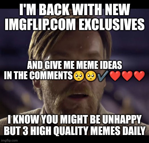 I'm Back. Let's meme together. | I'M BACK WITH NEW IMGFLIP.COM EXCLUSIVES; AND GIVE ME MEME IDEAS IN THE COMMENTS🥺🥺✔️❤️❤️❤️; I KNOW YOU MIGHT BE UNHAPPY BUT 3 HIGH QUALITY MEMES DAILY | image tagged in hello there | made w/ Imgflip meme maker
