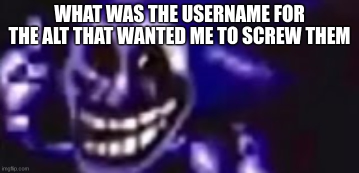 trolling is infinite | WHAT WAS THE USERNAME FOR THE ALT THAT WANTED ME TO SCREW THEM | image tagged in trolling is infinite | made w/ Imgflip meme maker