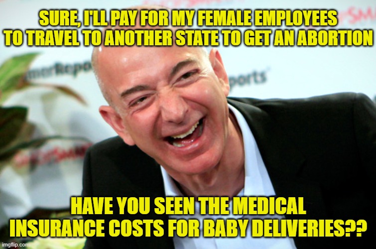 Jeff Bezos laughing | SURE, I'LL PAY FOR MY FEMALE EMPLOYEES TO TRAVEL TO ANOTHER STATE TO GET AN ABORTION; HAVE YOU SEEN THE MEDICAL INSURANCE COSTS FOR BABY DELIVERIES?? | image tagged in jeff bezos laughing | made w/ Imgflip meme maker