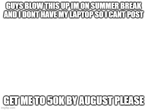 please help | GUYS BLOW THIS UP IM ON SUMMER BREAK AND I DONT HAVE MY LAPTOP SO I CANT POST; GET ME TO 50K BY AUGUST PLEASE | image tagged in blank white template,deez | made w/ Imgflip meme maker