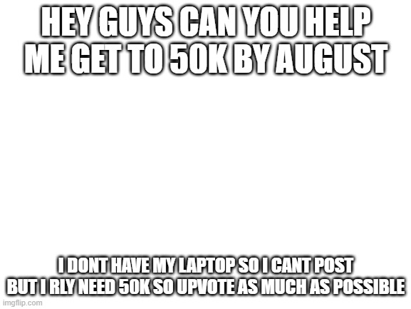 upvoteeeeeeeeeeeeeeeee | HEY GUYS CAN YOU HELP ME GET TO 50K BY AUGUST; I DONT HAVE MY LAPTOP SO I CANT POST BUT I RLY NEED 50K SO UPVOTE AS MUCH AS POSSIBLE | image tagged in blank white template,50k | made w/ Imgflip meme maker