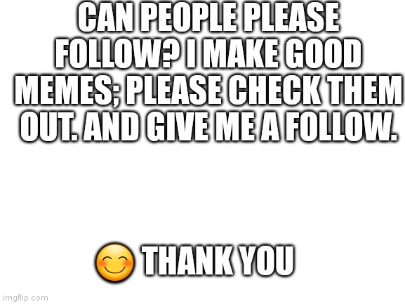 Please follow | CAN PEOPLE PLEASE FOLLOW? I MAKE GOOD MEMES; PLEASE CHECK THEM OUT. AND GIVE ME A FOLLOW. 😊 THANK YOU | image tagged in blank white template,good memes | made w/ Imgflip meme maker