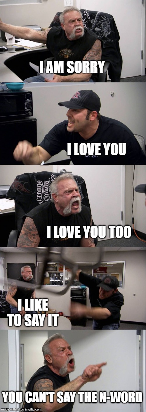 goofy ah ai meme | I AM SORRY; I LOVE YOU; I LOVE YOU TOO; I LIKE TO SAY IT; YOU CAN'T SAY THE N-WORD | image tagged in memes,american chopper argument | made w/ Imgflip meme maker
