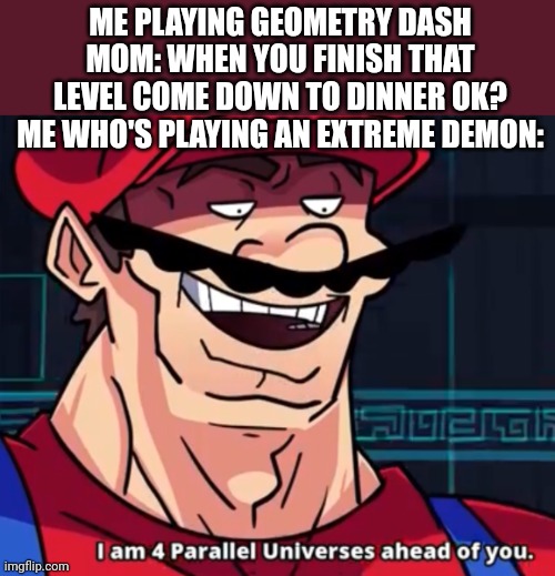 Meme #40 | ME PLAYING GEOMETRY DASH
MOM: WHEN YOU FINISH THAT LEVEL COME DOWN TO DINNER OK?
ME WHO'S PLAYING AN EXTREME DEMON: | image tagged in i'm four parallel universes ahead of you,geometry dash,extreme,memes,funny,mom | made w/ Imgflip meme maker