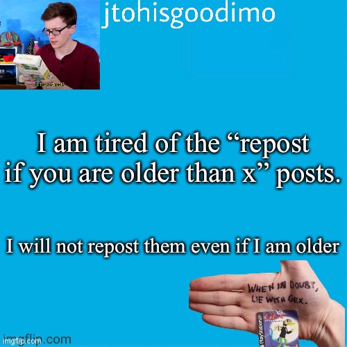 Jtohisgoodimo template (thanks to -kenneth-) | I am tired of the “repost if you are older than x” posts. I will not repost them even if I am older | image tagged in jtohisgoodimo template thanks to -kenneth- | made w/ Imgflip meme maker