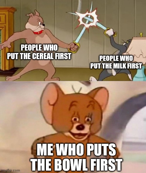 Tom and Jerry swordfight | PEOPLE WHO PUT THE CEREAL FIRST; PEOPLE WHO PUT THE MILK FIRST; ME WHO PUTS THE BOWL FIRST | image tagged in tom and jerry swordfight | made w/ Imgflip meme maker