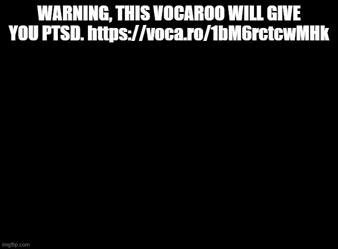TURN BACK NOW | WARNING, THIS VOCAROO WILL GIVE YOU PTSD. https://voca.ro/1bM6rctcwMHk | image tagged in blank black,vocaroo | made w/ Imgflip meme maker