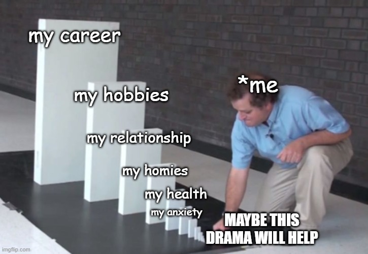 Okay, fallen angels in a dramaland slump... how are you doing? | my career; *me; my hobbies; my relationship; my homies; my health; my anxiety; MAYBE THIS DRAMA WILL HELP | image tagged in domino effect | made w/ Imgflip meme maker