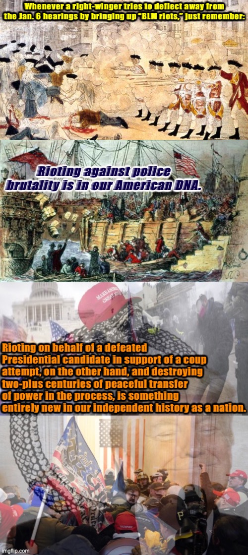 Not all riots are created equal. Some advance democracy. Others advance fascism. | Whenever a right-winger tries to deflect away from the Jan. 6 hearings by bringing up “BLM riots,” just remember:; Rioting against police brutality is in our American DNA. Rioting on behalf of a defeated Presidential candidate in support of a coup attempt, on the other hand, and destroying two-plus centuries of peaceful transfer of power in the process, is something entirely new in our independent history as a nation. | image tagged in boston massacre,boston tea party,jan 6 2021 riot ouroboros,conservative hypocrisy,riots,trump supporters | made w/ Imgflip meme maker