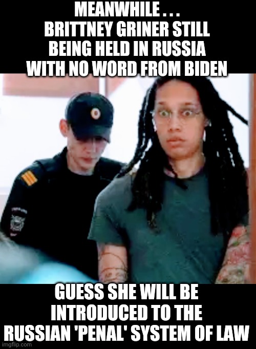 Biden? Help, please? | MEANWHILE . . .
BRITTNEY GRINER STILL BEING HELD IN RUSSIA WITH NO WORD FROM BIDEN; GUESS SHE WILL BE INTRODUCED TO THE RUSSIAN 'PENAL' SYSTEM OF LAW | image tagged in liberals,wnba,leftists,democrats,russia,ukraine | made w/ Imgflip meme maker
