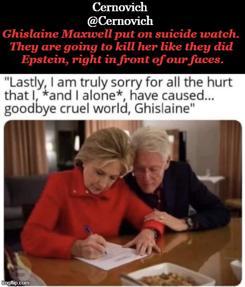 How MANY suicides until we 'just might connect the dots'? | Cernovich
@Cernovich; Ghislaine Maxwell put on suicide watch. 

They are going to kill her like they did 

Epstein, right in front of our faces. | image tagged in political,hillary clinton,bill clinton,suicide,power,epstein | made w/ Imgflip meme maker