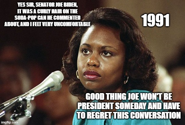 1991 CONFIRMATION HEARING. Too young to have been watching TV in 1991? Joe Biden developed a Natural Filthy Demeanor. | YES SIR, SENATOR JOE BIDEN, IT WAS A CURLY HAIR ON THE SODA-POP CAN HE COMMENTED ABOUT, AND I FELT VERY UNCOMFORTABLE; 1991; GOOD THING JOE WON'T BE PRESIDENT SOMEDAY AND HAVE TO REGRET THIS CONVERSATION | image tagged in anita hill,supreme court,joe biden,christine blasey ford,abortion,women rights | made w/ Imgflip meme maker