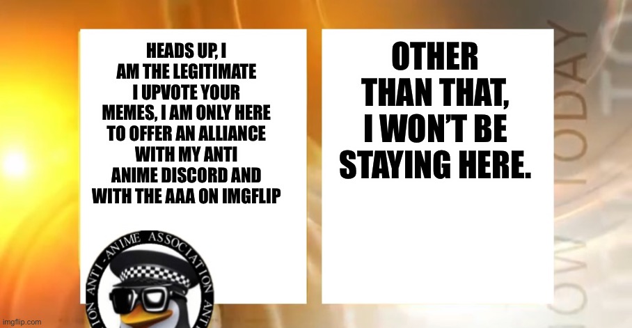 Check the msmg discord if you don’t believe me | OTHER THAN THAT, I WON’T BE STAYING HERE. HEADS UP, I AM THE LEGITIMATE I UPVOTE YOUR MEMES, I AM ONLY HERE TO OFFER AN ALLIANCE WITH MY ANTI ANIME DISCORD AND WITH THE AAA ON IMGFLIP | image tagged in anti-anime news | made w/ Imgflip meme maker