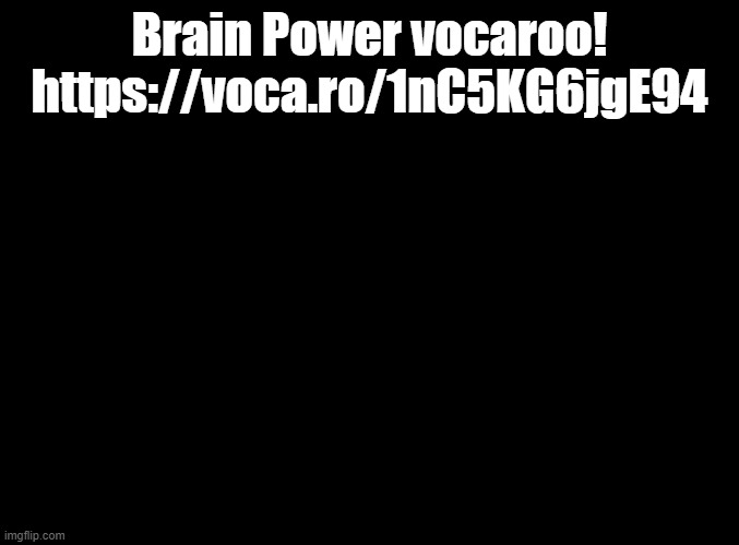 O-oooooooooo AAAAE-A-A-I-A-U- JO-oooooooooooo AAE-O-A-A-U-U-A E-eee-ee-eee AAAAE-A-E-I-E-A- JO-ooo-oo-oo-oo EEEEO-A-AAA-AAAA | Brain Power vocaroo! https://voca.ro/1nC5KG6jgE94 | image tagged in blank black,vocaroo | made w/ Imgflip meme maker