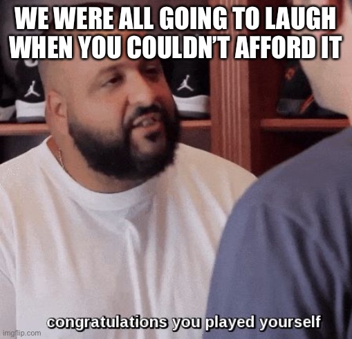 Sucks to be Going Somewhere You Will Never Get | WE WERE ALL GOING TO LAUGH WHEN YOU COULDN’T AFFORD IT | image tagged in congratulations you played yourself | made w/ Imgflip meme maker