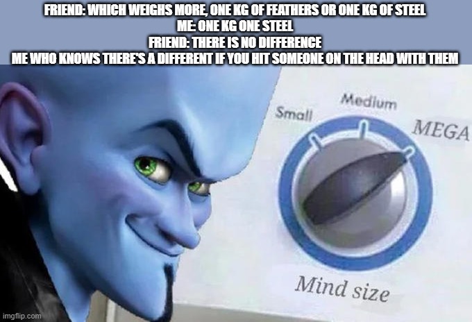 Mega Mind Size | FRIEND: WHICH WEIGHS MORE, ONE KG OF FEATHERS OR ONE KG OF STEEL
ME: ONE KG ONE STEEL
FRIEND: THERE IS NO DIFFERENCE
ME WHO KNOWS THERE'S A DIFFERENT IF YOU HIT SOMEONE ON THE HEAD WITH THEM | image tagged in mega mind size | made w/ Imgflip meme maker