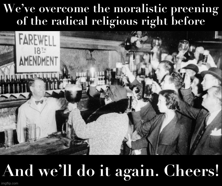 The Prohibitionism movement used to cleave our nation in two. Until, one day, it didn’t. Raise a glass to freedom! | We’ve overcome the moralistic preening of the radical religious right before; And we’ll do it again. Cheers! | image tagged in farewell 18th amendment | made w/ Imgflip meme maker